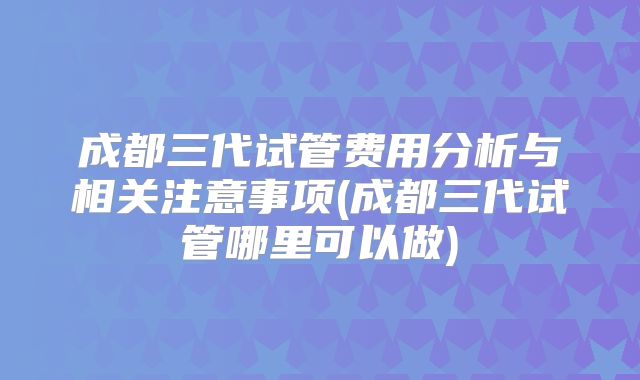 成都三代试管费用分析与相关注意事项(成都三代试管哪里可以做)