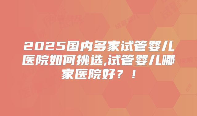 2025国内多家试管婴儿医院如何挑选,试管婴儿哪家医院好？！
