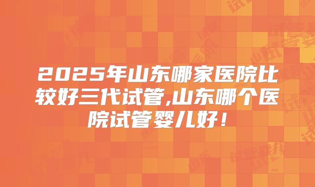 2025年山东哪家医院比较好三代试管,山东哪个医院试管婴儿好!