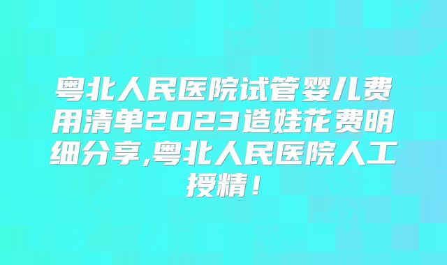 粤北人民医院试管婴儿费用清单2023造娃花费明细分享,粤北人民医院人工授精!