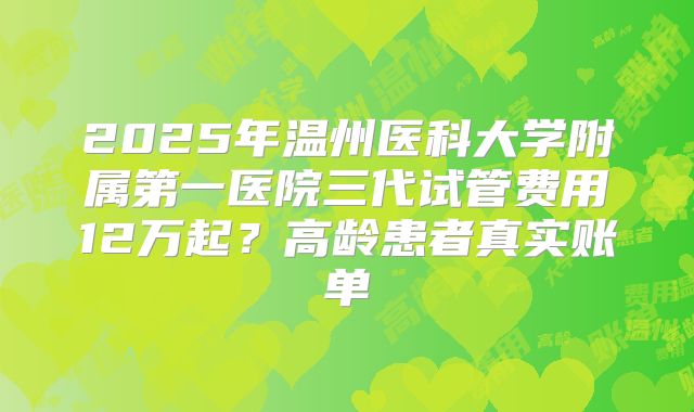 2025年温州医科大学附属第一医院三代试管费用12万起？高龄患者真实账单