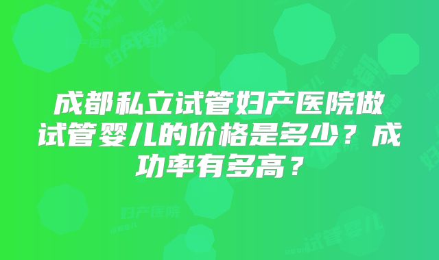 成都私立试管妇产医院做试管婴儿的价格是多少?成功率有多高?