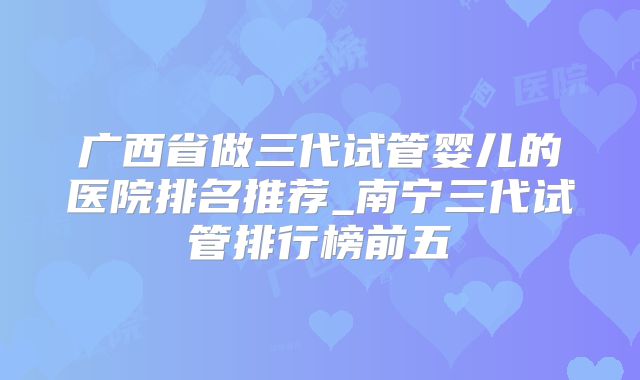广西省做三代试管婴儿的医院排名推荐_南宁三代试管排行榜前五