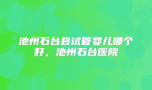 池州石台县试管婴儿哪个好，池州石台医院