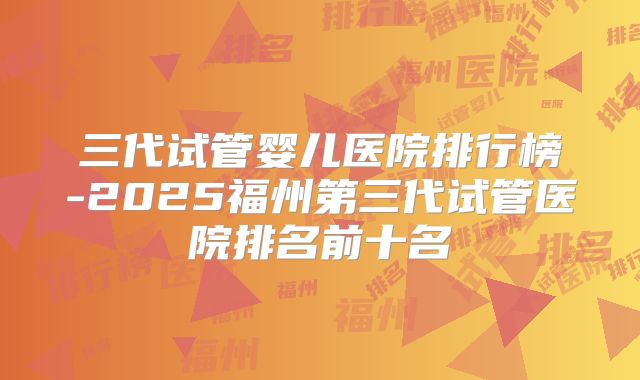 三代试管婴儿医院排行榜-2025福州第三代试管医院排名前十名