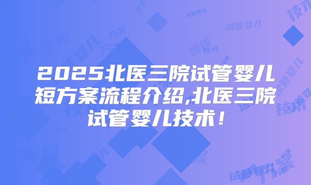 2025北医三院试管婴儿短方案流程介绍,北医三院试管婴儿技术！