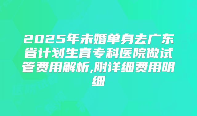2025年未婚单身去广东省计划生育专科医院做试管费用解析,附详细费用明细
