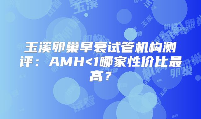 玉溪卵巢早衰试管机构测评：AMH<1哪家性价比最高？