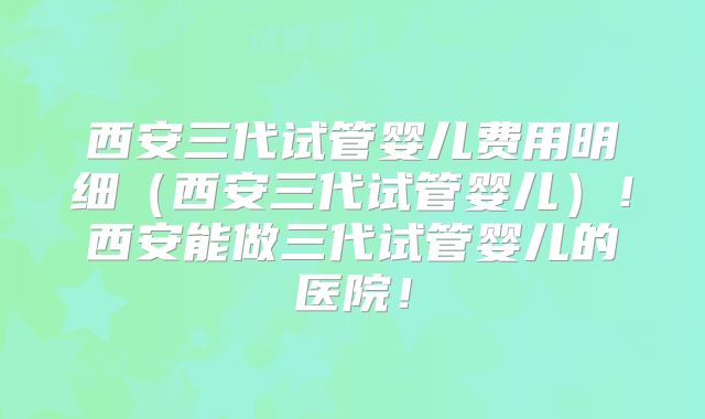 西安三代试管婴儿费用明细(西安三代试管婴儿)!西安能做三代试管婴儿的医院!