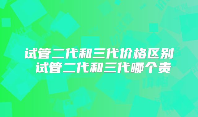 试管二代和三代价格区别 试管二代和三代哪个贵