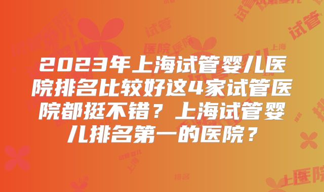2023年上海试管婴儿医院排名比较好这4家试管医院都挺不错？上海试管婴儿排名第一的医院？