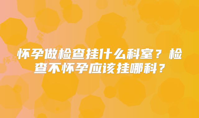 怀孕做检查挂什么科室？检查不怀孕应该挂哪科？