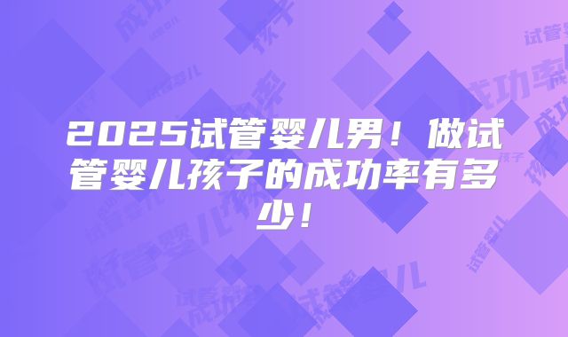 2025试管婴儿男！做试管婴儿孩子的成功率有多少！