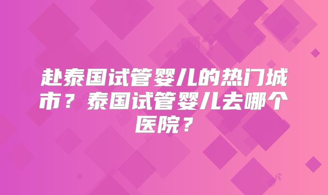 赴泰国试管婴儿的热门城市？泰国试管婴儿去哪个医院？