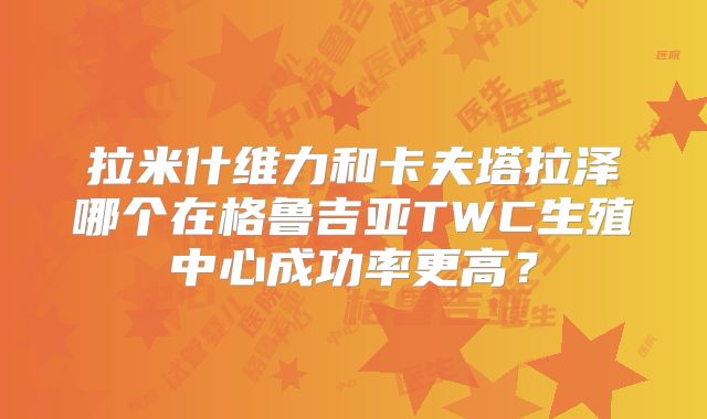 拉米什维力和卡夫塔拉泽哪个在格鲁吉亚TWC生殖中心成功率更高？