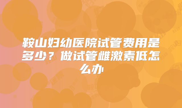 鞍山妇幼医院试管费用是多少？做试管雌激素低怎么办