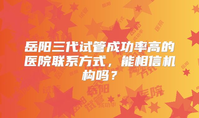 岳阳三代试管成功率高的医院联系方式,能相信机构吗?