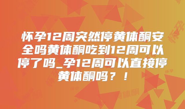 怀孕12周突然停黄体酮安全吗黄体酮吃到12周可以停了吗_孕12周可以直接停黄体酮吗？！