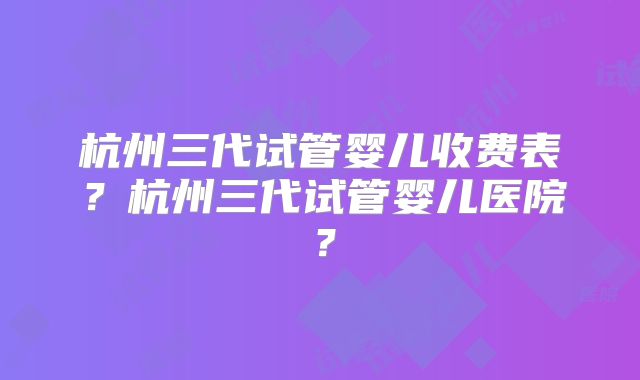 杭州三代试管婴儿收费表？杭州三代试管婴儿医院？
