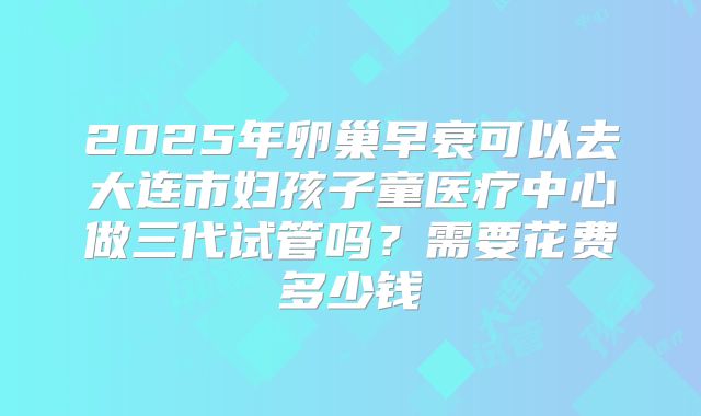 2025年卵巢早衰可以去大连市妇孩子童医疗中心做三代试管吗？需要花费多少钱