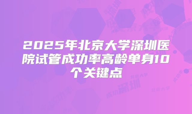 2025年北京大学深圳医院试管成功率高龄单身10个关键点