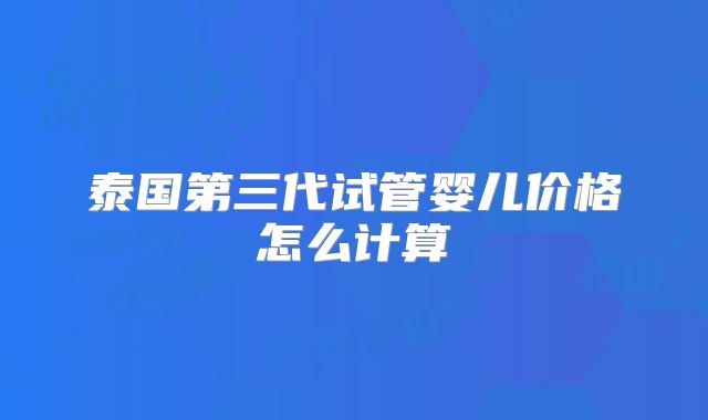 泰国第三代试管婴儿价格怎么计算