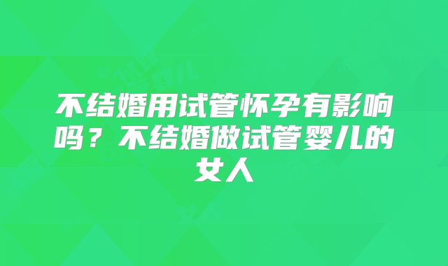 不结婚用试管怀孕有影响吗?不结婚做试管婴儿的女人