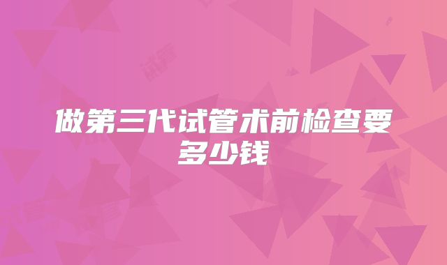 做第三代试管术前检查要多少钱