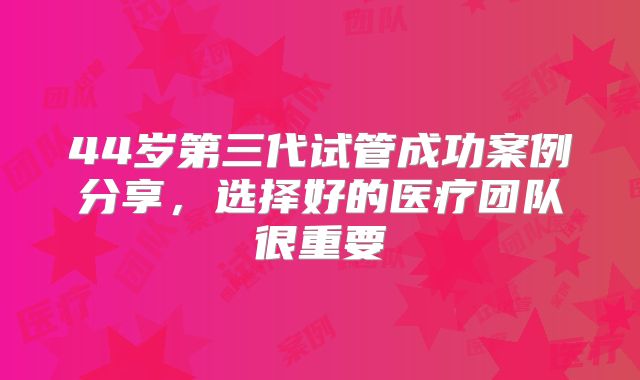 44岁第三代试管成功案例分享，选择好的医疗团队很重要