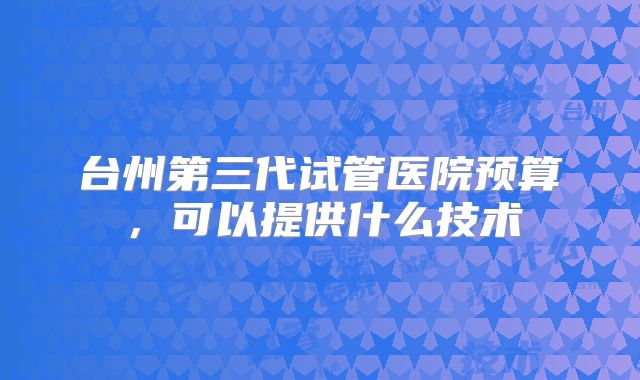 台州第三代试管医院预算，可以提供什么技术