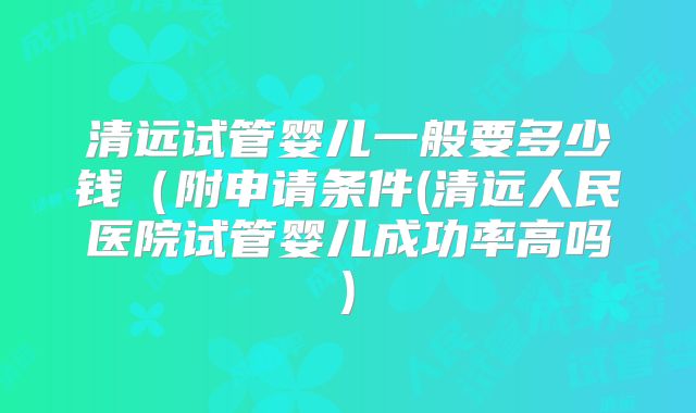 清远试管婴儿一般要多少钱（附申请条件(清远人民医院试管婴儿成功率高吗)