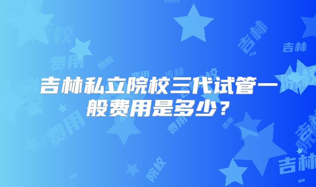 吉林私立院校三代试管一般费用是多少？
