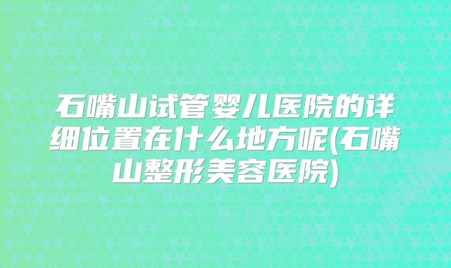 石嘴山试管婴儿医院的详细位置在什么地方呢(石嘴山整形美容医院)
