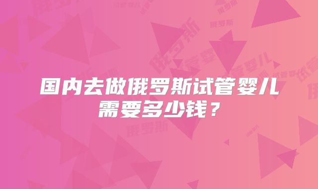 国内去做俄罗斯试管婴儿需要多少钱？