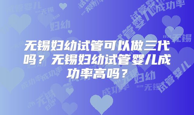 无锡妇幼试管可以做三代吗？无锡妇幼试管婴儿成功率高吗？