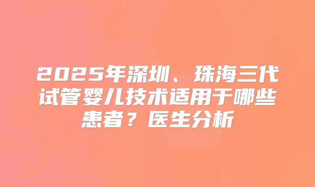 2025年深圳、珠海三代试管婴儿技术适用于哪些患者?医生分析