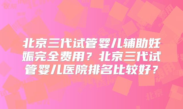 北京三代试管婴儿辅助妊娠完全费用?北京三代试管婴儿医院排名比较好?