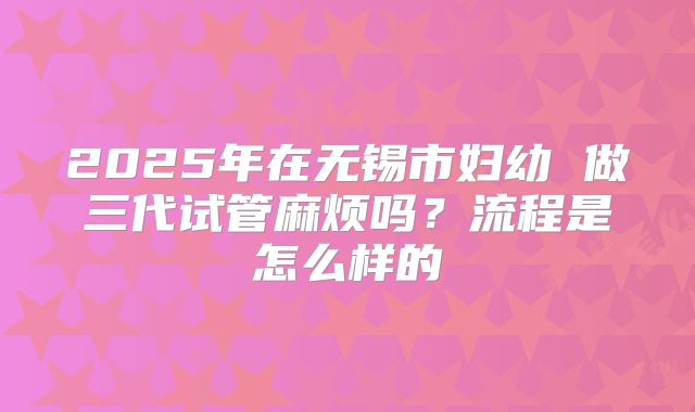 2025年在无锡市妇幼 做三代试管麻烦吗？流程是怎么样的