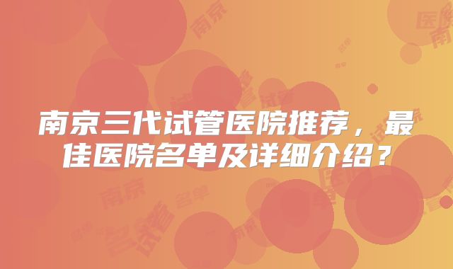 南京三代试管医院推荐,最佳医院名单及详细介绍?