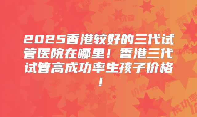 2025香港较好的三代试管医院在哪里！香港三代试管高成功率生孩子价格！