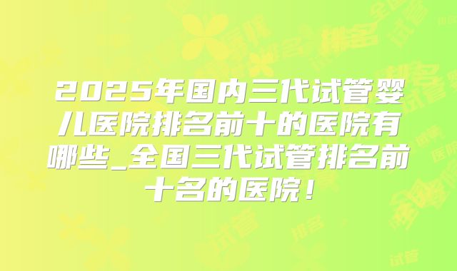 2025年国内三代试管婴儿医院排名前十的医院有哪些_全国三代试管排名前十名的医院！