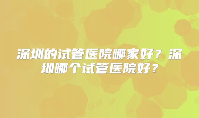 深圳的试管医院哪家好?深圳哪个试管医院好?