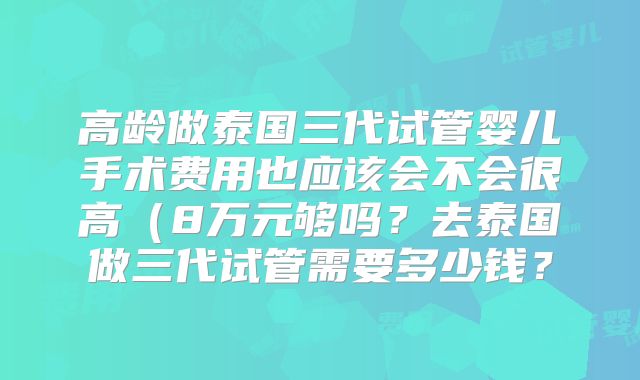 高龄做泰国三代试管婴儿手术费用也应该会不会很高(8万元够吗?去泰国做三代试管需要多少钱?