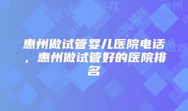 惠州做试管婴儿医院电话,惠州做试管好的医院排名