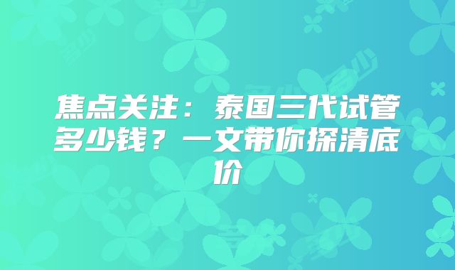 焦点关注：泰国三代试管多少钱？一文带你探清底价