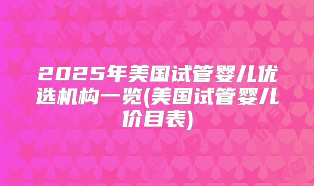 2025年美国试管婴儿优选机构一览(美国试管婴儿价目表)
