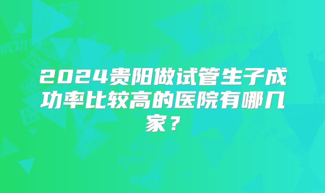 2024贵阳做试管生子成功率比较高的医院有哪几家？