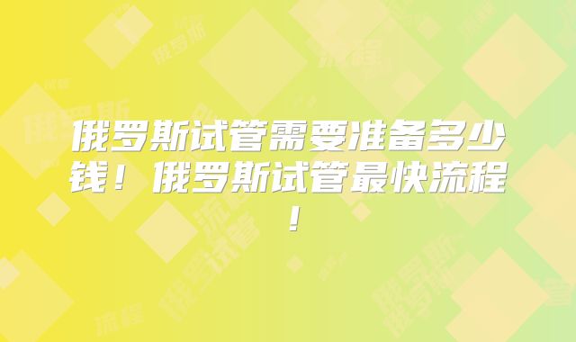 俄罗斯试管需要准备多少钱！俄罗斯试管最快流程！
