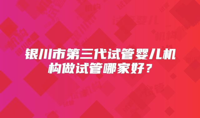 银川市第三代试管婴儿机构做试管哪家好？
