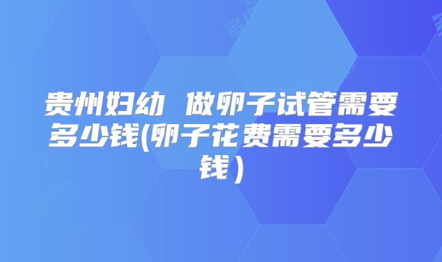 贵州妇幼 做卵子试管需要多少钱(卵子花费需要多少钱)